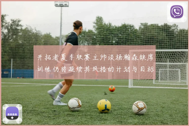 开拓者夏季联赛主帅谈杨瀚森缺席训练仍将延续其风格的计划与目标