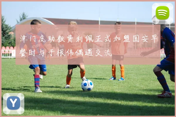 津门虎助教费利佩正式加盟国安早餐时与于根伟偶遇交流