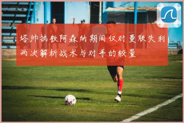 塔帅执教阿森纳期间仅对曼联失利两次解析战术与对手的较量