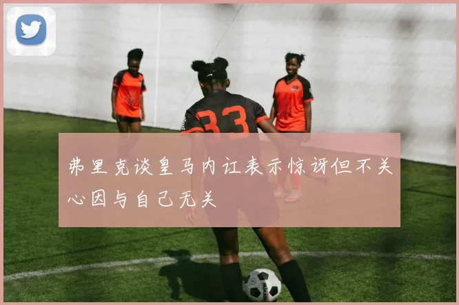 弗里克谈皇马内讧表示惊讶但不关心因与自己无关