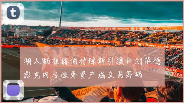 湖人瞄准赫伯特琼斯引援计划范德彪克内与选秀资产成交易筹码