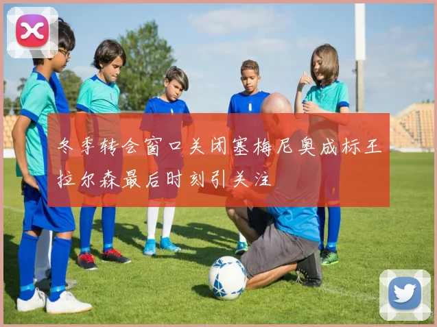 冬季转会窗口关闭塞梅尼奥成标王拉尔森最后时刻引关注