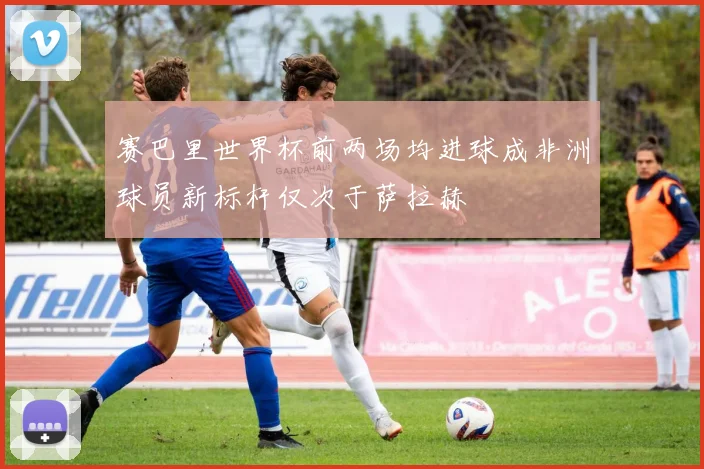 赛巴里世界杯前两场均进球成非洲球员新标杆仅次于萨拉赫