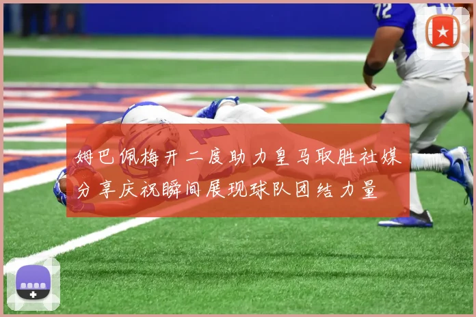 姆巴佩梅开二度助力皇马取胜社媒分享庆祝瞬间展现球队团结力量