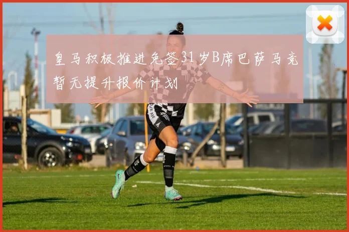 皇马积极推进免签31岁B席巴萨马竞暂无提升报价计划