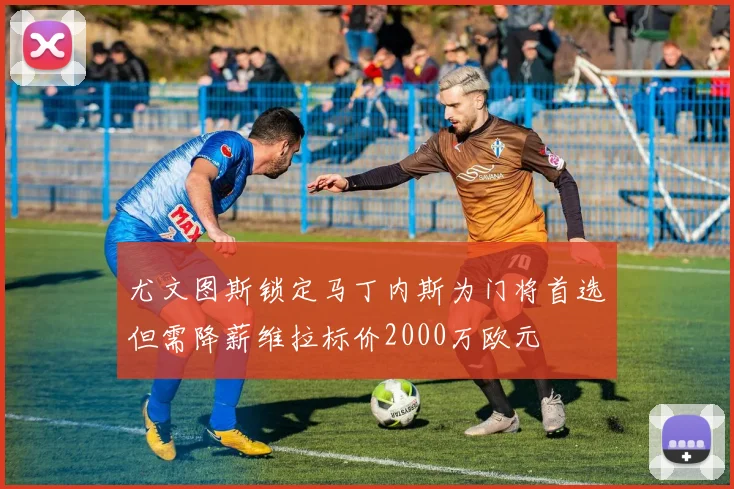 尤文图斯锁定马丁内斯为门将首选但需降薪维拉标价2000万欧元