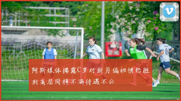 阿斯媒体揭露C罗对新月偏袒愤怒胜利高层同样不满待遇不公