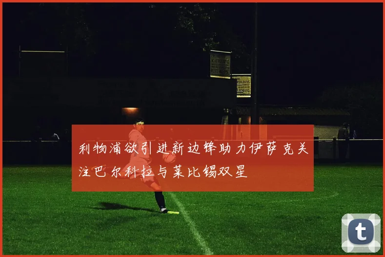 利物浦欲引进新边锋助力伊萨克关注巴尔科拉与莱比锡双星