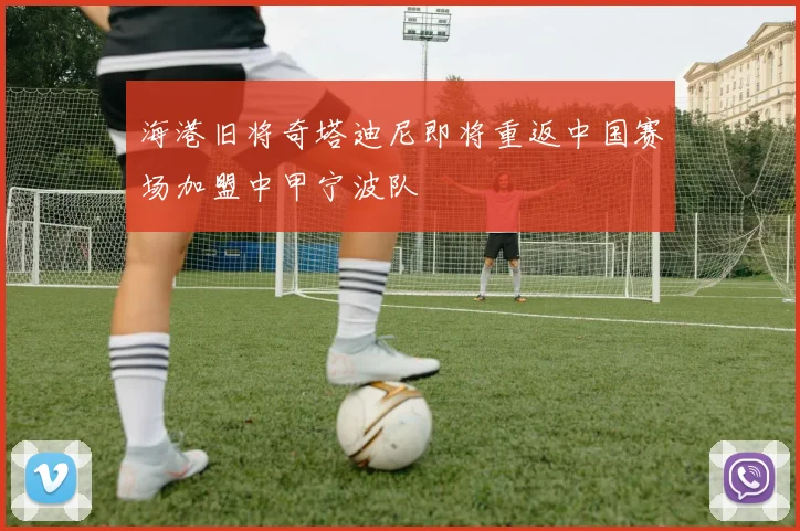 海港旧将奇塔迪尼即将重返中国赛场加盟中甲宁波队