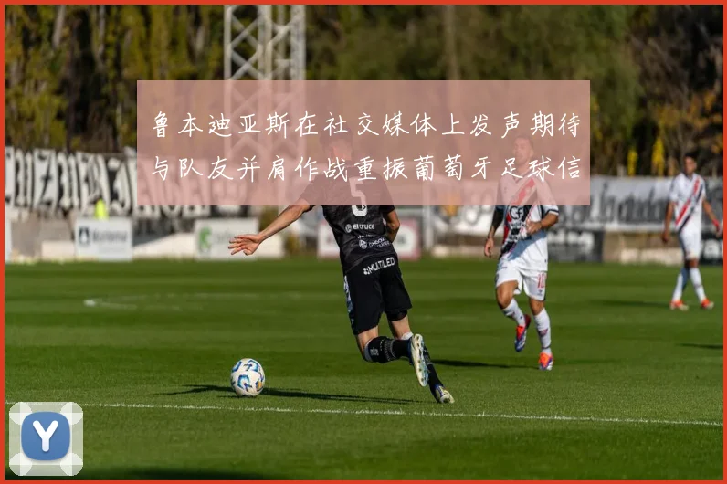 鲁本迪亚斯在社交媒体上发声期待与队友并肩作战重振葡萄牙足球信心