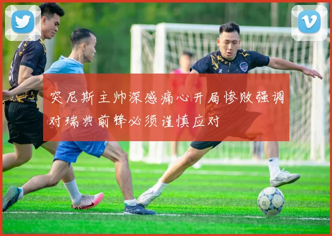 突尼斯主帅深感痛心开局惨败强调对瑞典前锋必须谨慎应对