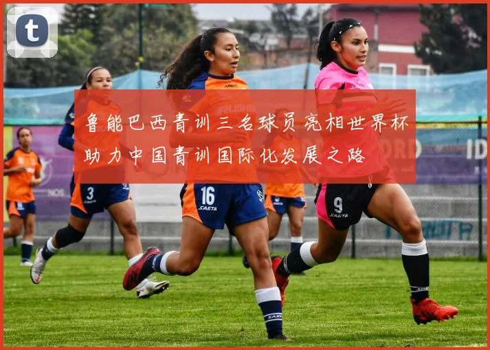 鲁能巴西青训三名球员亮相世界杯助力中国青训国际化发展之路