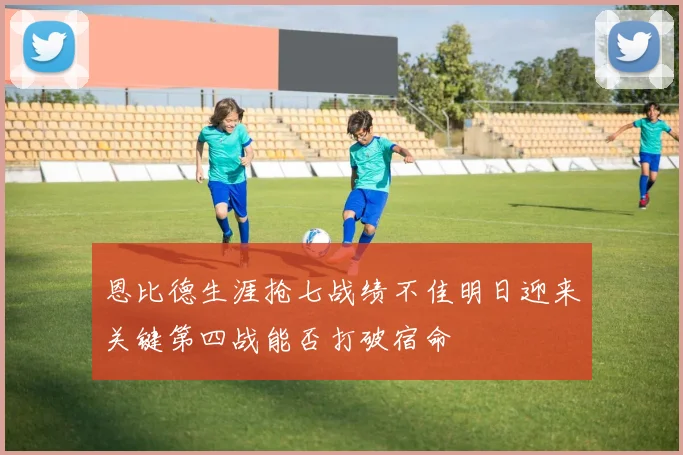 恩比德生涯抢七战绩不佳明日迎来关键第四战能否打破宿命