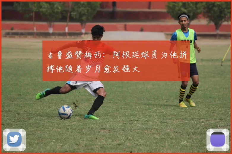 吉鲁盛赞梅西：阿根廷球员为他拼搏他随着岁月愈发强大