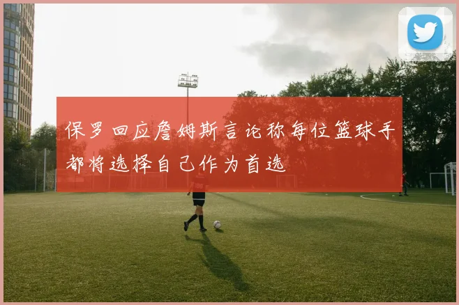 保罗回应詹姆斯言论称每位篮球手都将选择自己作为首选