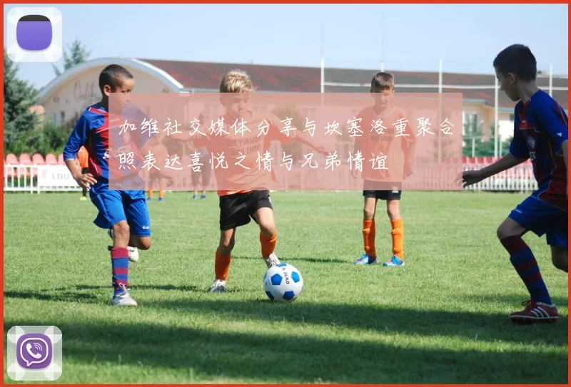 加维社交媒体分享与坎塞洛重聚合照表达喜悦之情与兄弟情谊
