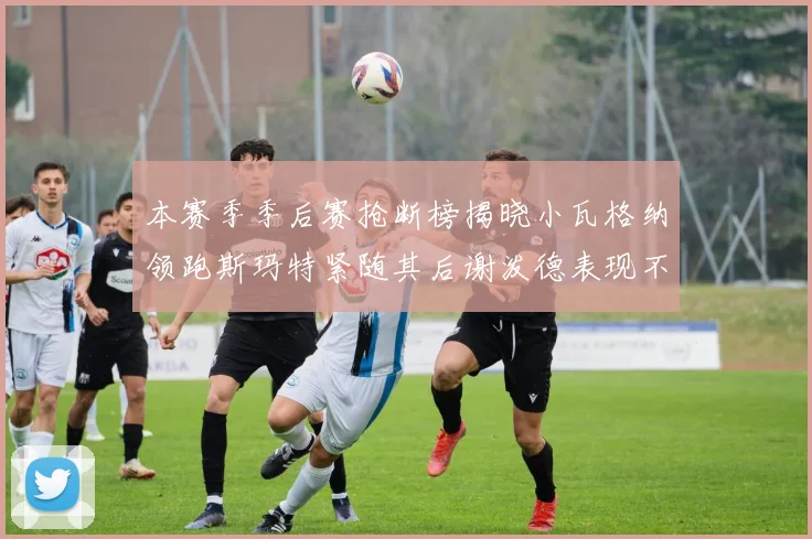 本赛季季后赛抢断榜揭晓小瓦格纳领跑斯玛特紧随其后谢泼德表现不俗