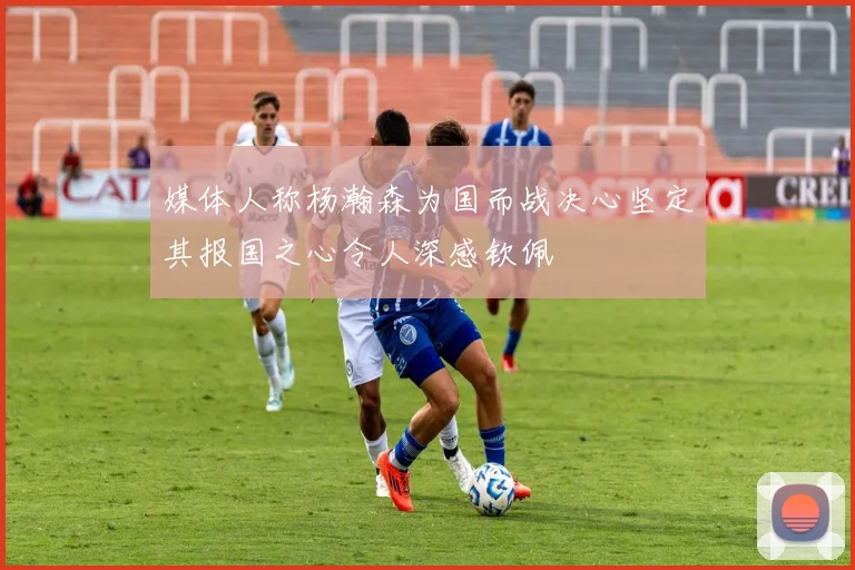媒体人称杨瀚森为国而战决心坚定其报国之心令人深感钦佩