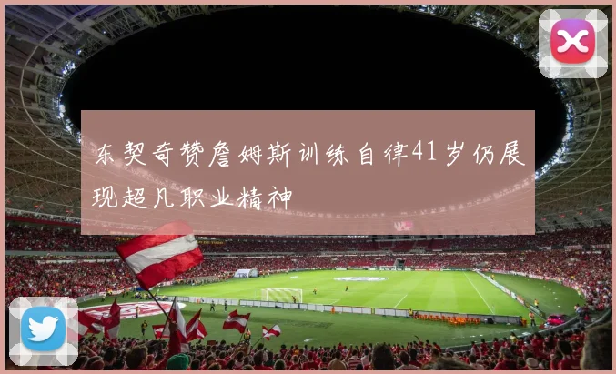 东契奇赞詹姆斯训练自律41岁仍展现超凡职业精神