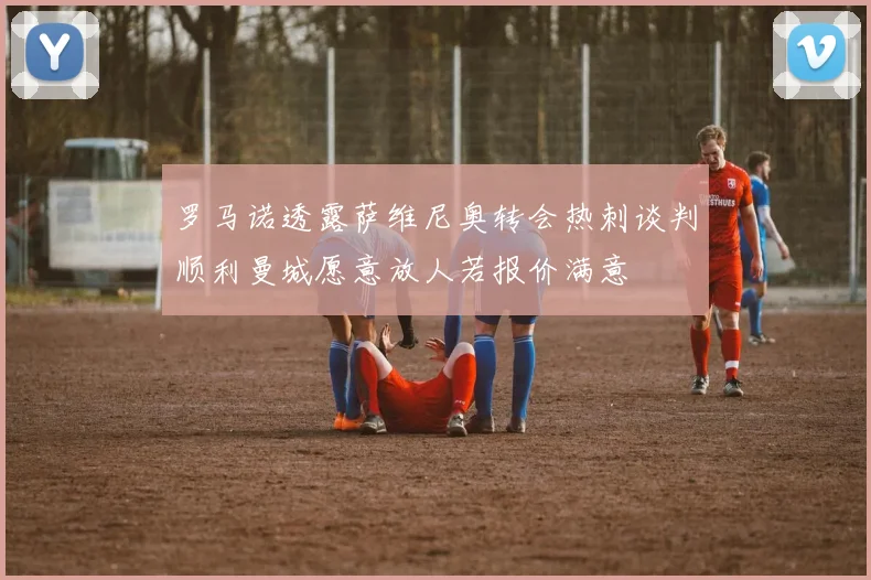罗马诺透露萨维尼奥转会热刺谈判顺利曼城愿意放人若报价满意