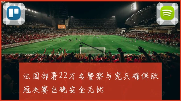 法国部署22万名警察与宪兵确保欧冠决赛当晚安全无忧