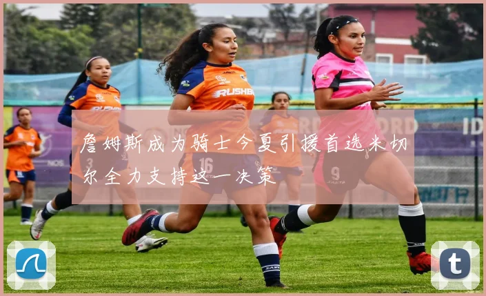 詹姆斯成为骑士今夏引援首选米切尔全力支持这一决策