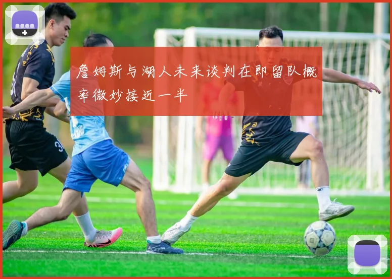 詹姆斯与湖人未来谈判在即留队概率微妙接近一半