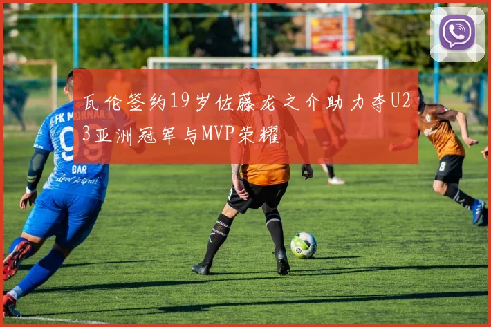 瓦伦签约19岁佐藤龙之介助力夺U23亚洲冠军与MVP荣耀