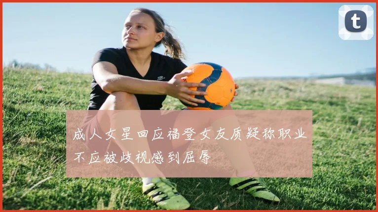 成人女星回应福登女友质疑称职业不应被歧视感到屈辱